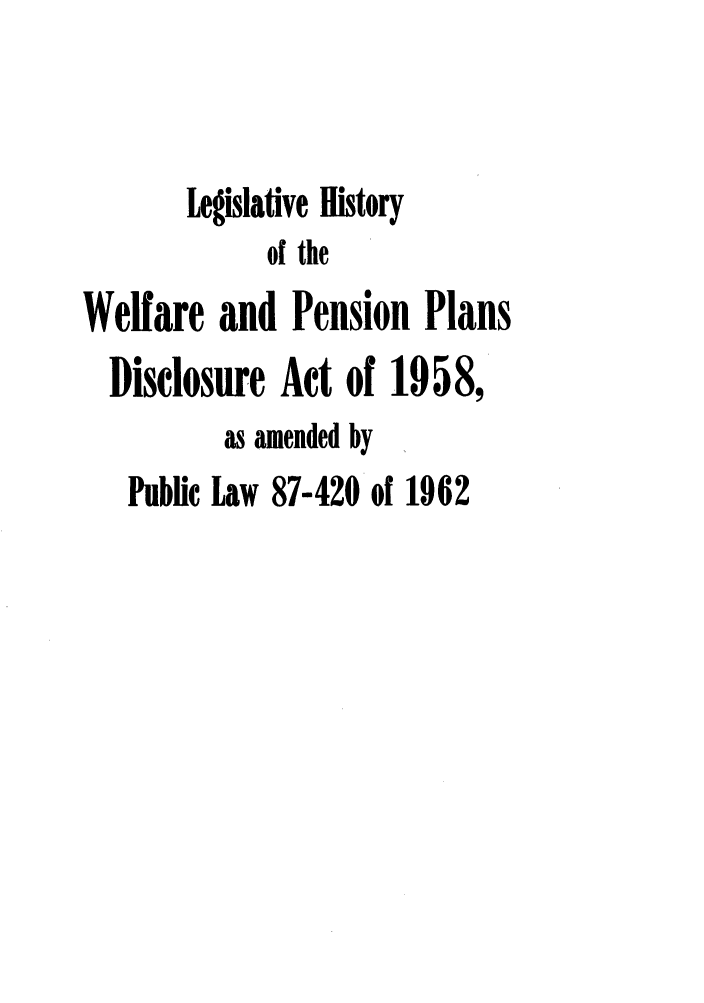 handle is hein.leghis/welpen1958 and id is 1 raw text is: Legislative History
of the
Welfare and Pension Plans
Disclosure Act of 1958,
as amended by
Public Law 87-420 of 1962


