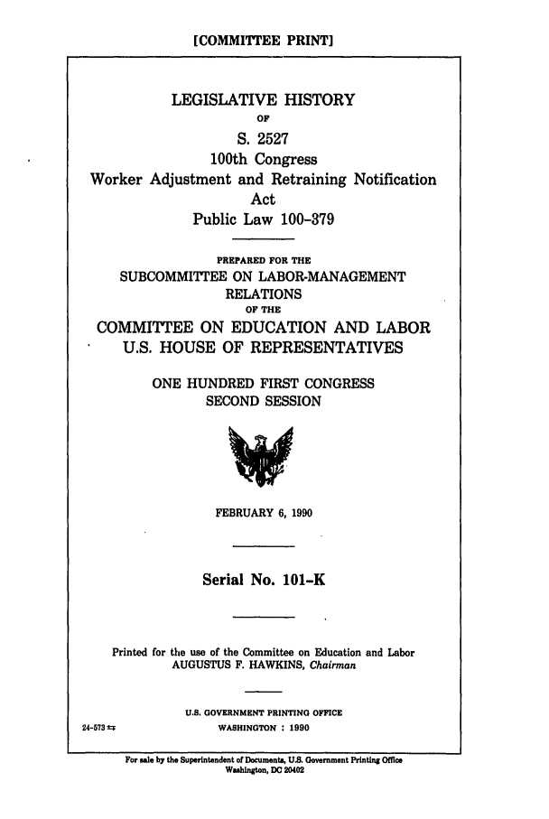 handle is hein.leghis/wrkretrain0001 and id is 1 raw text is: [COMMITTEE PRINT]

LEGISLATIVE HISTORY
OF
S. 2527
100th Congress
Worker Adjustment and Retraining Notification
Act
Public Law 100-379
PREPARED FOR THE
SUBCOMMITTEE ON LABOR-MANAGEMENT
RELATIONS
OF THE
COMMITTEE ON EDUCATION AND LABOR
U.S. HOUSE OF REPRESENTATIVES
ONE HUNDRED FIRST CONGRESS
SECOND SESSION

FEBRUARY 6, 1990
Serial No. 101-K
Printed for the use of the Committee on Education and Labor
AUGUSTUS F. HAWKINS, Chairman

U.S. GOVERNMENT PRINTING OFFICE
WASHINGTON : 1990

24-573S

For sale by the Superintendent of Documents, U.S. Government Printing Office
Washington, DC 20402


