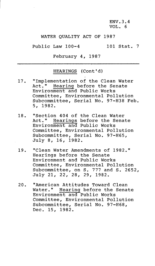 handle is hein.leghis/wtrqta0006 and id is 1 raw text is: ENV. 3.4
VOL. 6
WATER QUALITY ACT OF 1987
Public Law 100-4         101 Stat. 7
February 4, 1987
HEARINGS (Cont'd)
17. Implementation of the Clean Water
Act. Hearing before the Senate
Environment and Public Works
Committee, Environmental Pollution
Subcommittee, Serial No. 97-H38 Feb.
5, 1982.
18. Section 404 of the Clean Water
Act. Hearings before the Senate
Environment and Public Works
Committee, Environmental Pollution
Subcommittee, Serial No. 97-H65,
July 8, 16, 1982.
19. Clean Water Amendments of 1982.
Hearings before the Senate
Environment and Public Works
Committee, Environmental Pollution
Subcommittee, on S. 777 and S. 2652,
July 21, 22, 28, 29, 1982.
20. American Attitudes Toward Clean
Water. Hearing before the Senate
Environment and Public Works
Committee, Environmental Pollution
Subcommittee, Serial No. 97-H68,
Dec. 15, 1982.


