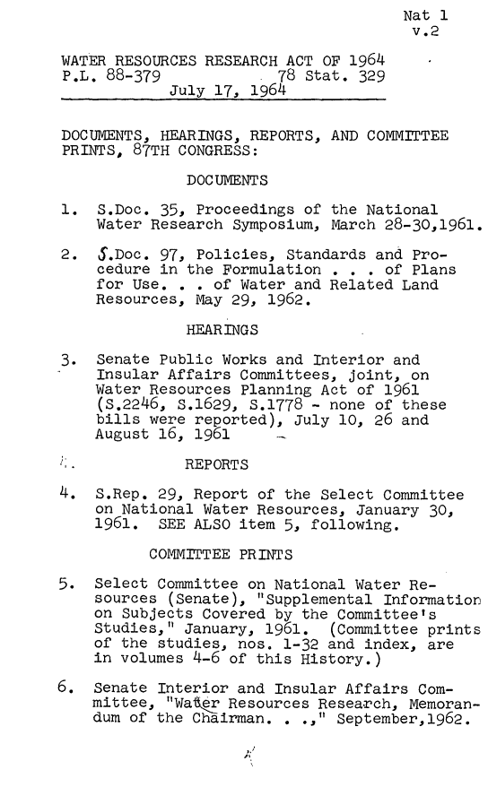 handle is hein.leghis/wtrsa0002 and id is 1 raw text is:                                       Nat 1
                                      v.2

WATER RESOURCES RESEARCH ACT OF 1964
P.L. 88-379           . 78 Stat. 329
            July 17, 1964

DOCUMENTS, HEARINGS, REPORTS, AND COMMITTEE
PRINTS, 87TH CONGRESS:

              DOCUMENTS

1.  S.Doc. 35, Proceedings of the National
    Water Research Symposium, March 28-30,1961.

2.   5.Doc. 97, Policies, Standards and Pro-
    cedure in the Formulation . . . of Plans
    for Use. .  . of Water and Related Land
    Resources, May 29, 1962.

              HEARINGS

3.  Senate Public Works and Interior and
    Insular Affairs Committees, joint, on
    Water Resources Planning Act of 1961
    (S.2246, S.1629, S.1778 - none of these
    bills were reported), July 10, 26 and
    August 16, 1961

F.            REPORTS

4.  S.Rep. 29, Report of the Select Committee
    on National Water Resources, January 30,
    1961.  SEE ALSO item 5, following.

          COMMITTEE PRINTS

5.  Select Committee on National Water Re-
    sources (Senate), Supplemental Information
    on Subjects Covered by the Committee's
    Studies, January, 1961.  (Committee prints
    of the studies, nos. 1-32 and index, are
    in volumes 4-6 of this History.)

6.  Senate Interior and Insular Affairs Com-
    mittee, Watr  Resources Resea-rch, Memoran-
    dum of the Chairman. . ., September,1962.


