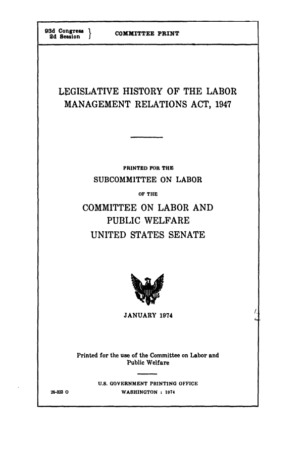 handle is hein.leghis/xxlam0001 and id is 1 raw text is: 


93d Congres s
24 Sesuion I


COXXITTEE PRINT


LEGISLATIVE HISTORY OF THE LABOR
MANAGEMENT RELATIONS ACT, 1947







              PRINTED FOR THE
        SUBCOMMITTEE ON LABOR
                  OF TIlE

     COMMITTEE ON LABOR AND
           PUBLIC WELFARE


UNITED STATES SENATE


26V323 0


           JANUARY 1974




Printed for the use of the Committee on Labor and
           Public Welfare

     U.S. GOVERNMENT PRINTING OFFICE
          WASHINGTON : 1974


