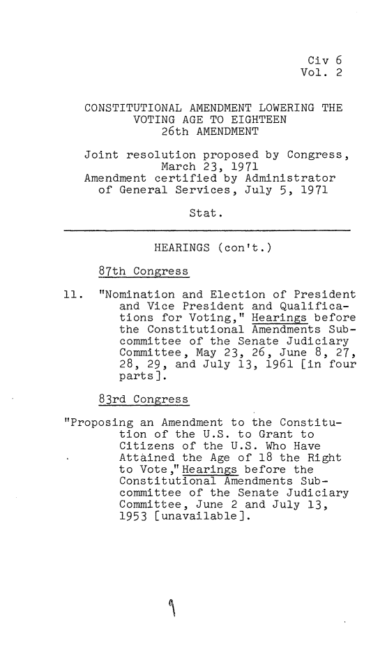 handle is hein.leghis/xxvia0002 and id is 1 raw text is: Civ 6
Vol. 2
CONSTITUTIONAL AMENDMENT LOWERING THE
VOTING AGE TO EIGHTEEN
26th AMENDMENT
Joint resolution proposed by Congress,
March 23, 1971
Amendment certified by Administrator
of General Services, July 5, 1971
Stat.
HEARINGS (con't.)
87th Congress
11. Nomination and Election of President
and Vice President and Qualifica-
tions for Voting, Hearings before
the Constitutional Amendments Sub-
committee of the Senate Judiciary
Committee, May 23, 26, June 8, 27,
28, 29, and July 13, 1961 [in four
parts].
83rd Congress
Proposing an Amendment to the Constitu-
tion of the U.S. to Grant to
Citizens of the U.S. Who Have
Attained the Age of 18 the Right
to Vote ,Hearings before the
Constitutional Amendments Sub-
committee of the Senate Judiciary
Committee, June 2 and July 13,
1953 [unavailable].


