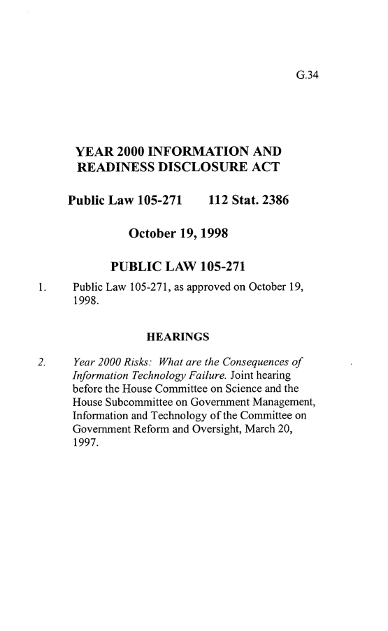 handle is hein.leghis/yirda0001 and id is 1 raw text is: 




G.34


      YEAR 2000 INFORMATION AND
      READINESS DISCLOSURE ACT

      Public Law 105-271    112 Stat. 2386

               October 19, 1998

            PUBLIC LAW 105-271
1.    Public Law 105-271, as approved on October 19,
      1998.


                  HEARINGS

2.    Year 2000 Risks: What are the Consequences of
      Information Technology Failure. Joint hearing
      before the House Committee on Science and the
      House Subcommittee on Government Management,
      Information and Technology of the Committee on
      Government Reform and Oversight, March 20,
      1997.


