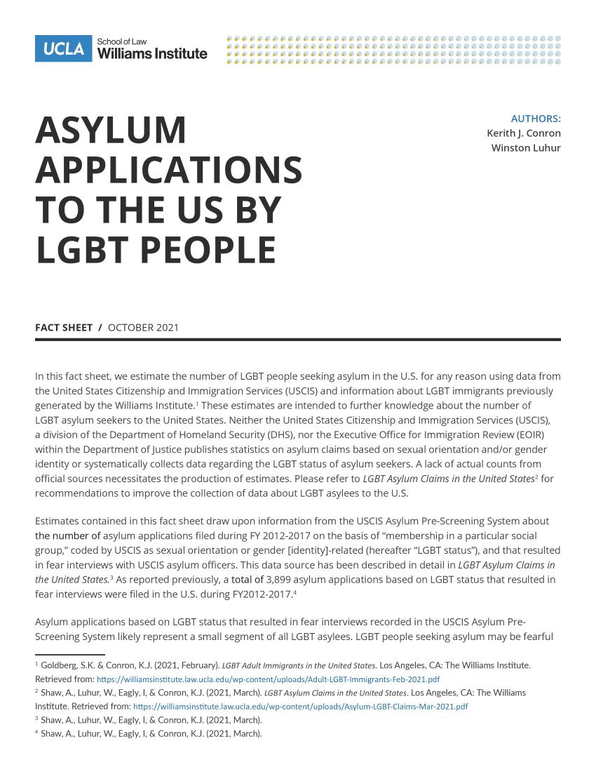 handle is hein.lgbtqwi/aauslp0001 and id is 1 raw text is: School of Law
Williams Institute
A S Y L U MAUTHORS:
ASYLUM                                                                                 KerithJ. Conron
Winston Luhur
APPLICATIONS
TO THE US BY
LGBT PEOPLE
FACT SHEET / OCTOBER2021
In this fact sheet, we estimate the number of LGBT people seeking asylum in the U.S. for any reason using data from
the United States Citizenship and Immigration Services (USCIS) and information about LGBT immigrants previously
generated by the Williams Institute.' These estimates are intended to further knowledge about the number of
LGBT asylum seekers to the United States. Neither the United States Citizenship and Immigration Services (USCIS),
a division of the Department of Homeland Security (DHS), nor the Executive Office for Immigration Review (EOIR)
within the Department of Justice publishes statistics on asylum claims based on sexual orientation and/or gender
identity or systematically collects data regarding the LGBT status of asylum seekers. A lack of actual counts from
official sources necessitates the production of estimates. Please refer to LGBTAsylum Claims in the United States2 for
recommendations to improve the collection of data about LGBT asylees to the U.S.
Estimates contained in this fact sheet draw upon information from the USCIS Asylum Pre-Screening System about
the number of asylum applications filed during FY 2012-2017 on the basis of membership in a particular social
group, coded by USCIS as sexual orientation or gender [identity]-related (hereafter LGBT status), and that resulted
in fear interviews with USCIS asylum officers. This data source has been described in detail in LGBTAsylum Claims in
the United States.3 As reported previously, a total of 3,899 asylum applications based on LGBT status that resulted in
fear interviews were filed in the U.S. during FY2012-2017.4
Asylum applications based on LGBT status that resulted in fear interviews recorded in the USCIS Asylum Pre-
Screening System likely represent a small segment of all LGBT asylees. LGBT people seeking asylum may be fearful
1 Goldberg, S.K. & Conron, K.J. (2021, February). LGBTAdult Immigrants in the United States. Los Angeles, CA: The Williams Institute.
Retrieved from: https://williamsinstitute.law.ucla.edu/wp-content/uploads/Adult-LGBT-Immigrants-Feb-2021.pdf
2 Shaw, A., Luhur, W., Eagly, I, & Conron, K.J. (2021, March). LGBTAsylum Claims in the United States. Los Angeles, CA: The Williams
Institute. Retrieved from: https://wiiliamsinstitute.law.ucia.edu/wp-content/uploads/Asylum-LGBT-Claims-Mar-2021.pdf
s Shaw, A., Luhur, W., Eagly, I, & Conron, K.J. (2021, March).
4 Shaw, A., Luhur, W., Eagly, I, & Conron, K.J. (2021, March).


