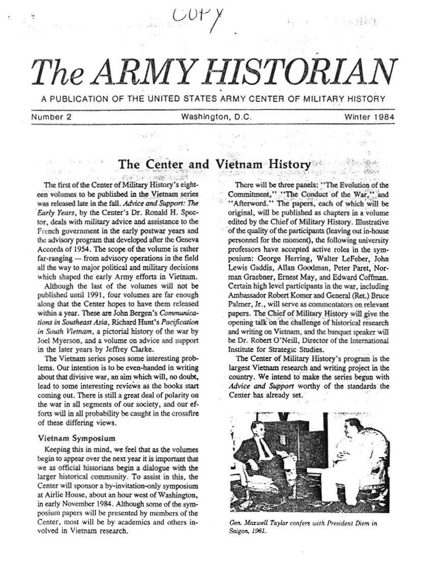 handle is hein.milandgov/aryhsy0002 and id is 1 raw text is: 








Th e ARMY HISTORIAN

   A PUBLICATION OF THE UNITED STATES ARMY CENTER OF MIUTARY HISTORY

Number 2                                  Washington,   D  C                           Winter  1984


The Center and Vietnam History


  The irst of the Center of Military Histiry's eight-
ecn volues  to be published in the Vietnam series
was released late in the fail. Advice and Upprr The
Fasry Years, by the Center's Dr. Ronald H. Spec-
bnr, deals with mlitary advice and assistance to the
F  nch government in the early postwar years and
the advisory program that develped afler the Giecva
Accords of 1954. The scope of the volume is rather
far-ranging - from advisory operations in the field
all the way to major political and military decisions
which shaped the early Army efforts in Vietnam
  Although the last of the volumes wdl not be
publishet untl 1991, four volumes are far enough
along that the Center hopes to have them released
wthin a year. These are John Bergen's Covnwika-
io.s in Suheasr Asza. Richard Hunt's Paf auo
in S&urh VWmam.  a pictorial history of hewarby
Joel Myerson, and a volume on advice and wpport
in the later years by Jeffrey Clarke.
  The Vietnam series poses some interesting prob-
lems. Our intention is to be even-handed in witing
about that divisive war, an aim which will, no doubt,
lead to some interesting reviews as the books start
coming out. There is still a great deal of polarity on
the war in all segments of our society, and our ef-
forts will in all probability be caught in the crossfire
of these differig views.

Vietnam   Symposium
  Keeping this n mnd, we feel that as the volumes
begn to appear over the next year it is important that
we as official historians begin a dialogue with the
larger historical community To assist in this, the
Ceter  wll 'ponsor a by-invitation-enly symposium
at Airlic House, about an hour west of Washingion,
in early November I984. Although some of the sym-
posiumn papers will be presented by members of the
Center, mnost will 1e by academics and others in-
volved in Vietnam research.


  There will be three panels: 'Thc Evolution of the
Commiment 'The Conduct of the Wars and
Afterword.  The papers, each of which will be
original, will be pUlished as chapters in a volume
edited by the Chief of Military History, ilstrative
of the quality of the participants (leaving cut in-house
penronnel for the moment), the following university
professors have accepted active roles in the sym-
posium; George  Herring, Walter LeFeber, John
Lewis Gaddis, Allan G  dtximan, Peter Paret, Nor-
man Grachner, Ernest May, and Edward Coffman.
Certain high level participants in the war, including
Amb  :salor Robert Komer and General (Rt.) Bruce
Palmer, Jr , will serve as commentators on relevant
papers. The Chief of Military History will give the
opening talk on the challenge of historical research
and writing on Vietnam. and the banquet sp 'sker will
be Dr. Robert O'Neal, Director of the Irternanonal
Institute for Strategic Studies.
  The Center of Military History's program is the
largest Viemam research and writing project in the
country. We intend to make the series begun with
Advice and Supporr worthy  of the standards the
Center has already set:


Cen.L-) ;a i Tal r ~np.rs wirth Pre: adrtTe  n


