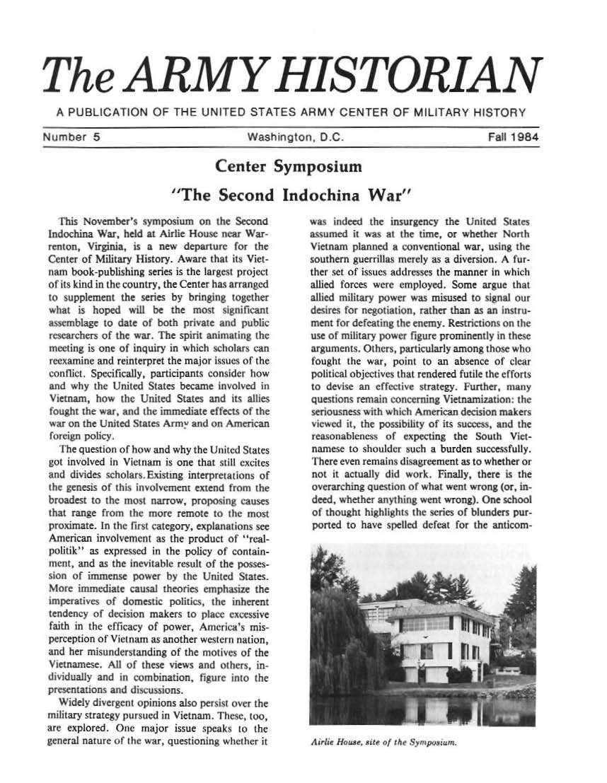 handle is hein.milandgov/aryhsy0005 and id is 1 raw text is: 





The ARMY HISTORIAN

   A PUBLICATION OF THE UNITED STATES ARMY CENTER OF MILITARY HISTORY

Number 5                                 Washington,   D.C                               Fal 1984


         Center Symposium

The Second Indochina War


   Ihis November's symposium  on  the Second
Indochina War, held at Airlie House near War-
renton, Virginia, is a new departure for the
Center of Military History. Aware that its Viet-
nam  book-publishing series is the largest project
of its kind in the country, the Center has arranged
o   upplement  the series by bringing together
what  is hoped  will be  the most  significant
smblage to date of both private   and  public
researchers of the war. The spirit animaing the
meeting is one of inquiry in which scholars can
reexamine and reinterpret the major i ties of the
con flict. Specifically, participants consider how
and  why the United States became involved in
Vietnam,  how  the United States and its alhles
fought the war, and the immediate effects of the
war on the United States Arnl and on American
foreign policy.
   the question of how and why the United States
got involved in Vietnam is one that still excites
and  divides scholars. Existing interpretations of
the genesis of this involvement extend fron the
broadest to the most narrow, proposing causes
that range from the more  remote to oth most
proximate. In the first category, explanations see
American  involvement as the product of real-
politik as expressed in the policy of contain-
ment, and as the inevitable result of the posses-
sian of immense  power  by the United States.
More  immediate causal theories emphasize the
imperatives of domestic politics the inherent
tendency of decision makers to place excessive
faith in the efficacy of power, America's mis-
perception of Vietnam as another western nation,
and her misunderstanding of the motives of the
Vietnamese. All of these views and others, in-
dividually and in cmbination, figure  ito the
presentations and discussions.
  Widely divergent opinions also persist over the
military strategy pursued in Vietnam. These, too,
are explored. One  major  issue speaks to the
general nature of the war, questioning whether it


was  indeed the insurgency the United  Siates
assumed  it was at the time, or whether North
Vietnam planned a conventional war, using the
southern guerrillas merely as a diversion, A fur-
ther set of issues addresses the manner in which
allied forces were employed. Some argue that
allied military power was misused to signal our
desires for negotiation, rather than as an Instru-
mert for defeating the enemy. Restrctions n the
use of military power figure prominently in these
arguments. Others, particularly among those who
fought the war,  point to an absence of clear
political objectives that rendered futile the efforts
to devise an effective strategy. Further, many
questions remain converning Vietnamization: the
senousness with which American decision makers
viewed it, the possibhlity of its suce ss, and the
reasonableness of  expecting the South  Vict-
nanese  to shoulder such a burden successfully.
There even remains disagreement as to whether or
not  it actually did work. Finally, there is the
overarching quest on of what went wrong (or, in-
deed, whether anything went wrong). One school
of thought highlight the series of blunders pur-
ported to have spelled defeat for the anticom-


A'trPIt4w }llo iat, 8tlte  I  j , t(  .Fr + ri,5:4r.


