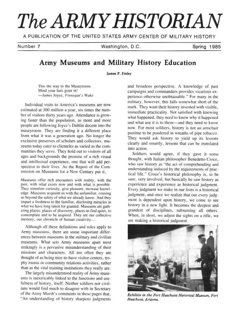 handle is hein.milandgov/aryhsy0007 and id is 1 raw text is: 




The ARMYHISTORIAN

   A PUBLICATION OF THE UNITED STATES ARMY CENTER OF MILITARY HISTORY

Number 1                                   Washngon        D C.                            Spring  1985


Army Museums and Military History Education

                                   James P. F nile


         ibhs th way to the Musenruom
            Mid ou hats goan m ~
          Lomes  Joyee, FimwewaK WuAh

  ridnradual sisit to Anr  a    useums  are now
e   rimnted at .) mllon a     >ear, a ume the nu m
her of i stors thirty years ago A ttendance is w -
ing faster than the jpulaiun, as more and more
peopl  are loi   g Jo  e e Dubhin docern nto the
mueorno T hes are fimdimg ii   a different place
trom what  it wa a neneratnon ago. No loger the
evdnusise pr erves of scholars and COleIOrS, mu-
scums today uner to elierneles as 4aried an the eom
munities they serve They hold out to \i stors of al
ages and backgrounds the promse  of a rwh is ual
and ieleeoal epenence.   one  that will add per
  spese to ther hses  As the Report of th (Pomn
mI    on   Museums  lo  a New   enrur  put  .t

1useums  other rih en  inten1 wth realy wih  If:
pat  wit wh4  eyust now and with what is psibe
   Thc s muat - ' . - i plaue  'nre   kowi
ede  Musewu   aojuann us with te unfamihar eong
Sbesnd   the sale o what  we areads kno And the
iI a treshne  to the ta1a, diclosn mirades in
what   we asg oUng tTken Xcr grau-ed Musetunn are atth
Crmg pates phiae   dIsomervL pIaIes to ind 1uiet, to
nuemple a to be inspied r   hey are our colestive


   lhough   al these defrintos and roles appy to
Army museums there are someuniportant differ
enees between museums  in the military and civilian
museums What sets Army museums apart most
stingy is   a pervasie mniunderndiung   of their
missons  and   harters   All too often they are
thought of a being nice do has e isitoreceniers ro~
phy rooms or commnunity relations actiites rather
than as the void training nsttutiouns they reallb are
  The largely rniundersood realiy of' Arrm mus>
umns is mne    i ably linked to the tunctIns and use
fu1ness of history ielf Neither soldiers nor civl
.ans woul   aId much to dIagie with in Secretary
of the Army Marhb   comments i  these pages that
An  undersanding of hktory' sharpens judgmtenis


and  broadens perspecte.  A  knowledge  of past
camnpagns and commanders   pros des vicarious es
peneme  otherwse  unobtainablk Fr  many  in the
nuary,   however. this fals somnew ha short of the
mark  They want their histors invested with visibe,
imediate  practialty  Not satisfed with knowing
what happened. they need to know why it happened
and what use i sa to themi-and they need to know
tiow  For most soldiers hstory is not an arniehrr
pstime  to be pondered m wreaths of pipe tobacco
Thes  would  ak  hisory  to yield up its lessons
clearly and smarly  lesons thai can be translated
to  action
  ldi     fLers would agree. if they gave it some
thought        c h I aaln phil1opher ltenederto (Poe,
who  saw hIitors as the act of comprehending and
understanding midmed  by the reqwtemenls ol prac
heal ihfe  C roce s historical philosophy is to be
sure  very involed. but bastcatl he saw hisory as
egpenience and espemeie   as haistrial judgment
Fsers  judgmenm we make in our lises is a hisorical
judgmentL and once we reale  that oum every luidg
meri  is dependent upon hisory. we  come  to see
hist o In a  eli       tbo       s  deepe t and
grandest  ol disciphlnes, subsuming  all others
hen.   in short, we adfust the sghts on a rie. we
are making a hisorical iudgmsent


ItibtIts in Mhe Furl Jfwichaa HLtotw r em,  7rt
  fifl.raI, Arrix tna


