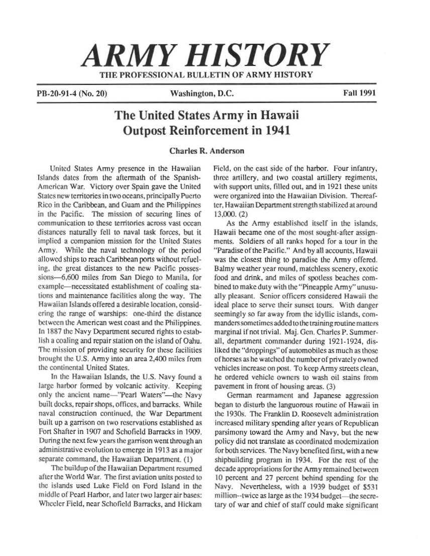 handle is hein.milandgov/aryhsy0020 and id is 1 raw text is: 






             ARMY HISTORY
                  T11E  PROFESSIONAL BULLETIN OF ARMY HISTORY

P11-20-91-4 (No. 20)                  Washington,   D.C.                                Fall 1991


                      The United States Army in Hawaii

                         Outpost Reinforcement in 1941

                                      Charles  R. Anderson


    Urnited States Amiy presence in the Hawaiian
Islands dates from the aftermath of the Spanish-
American War.  Victory over Spain gave the United
Stae s new te rnitorics in two oce ans, principally Puerto
Rico in the Caribbean. and Guam and the Philippines
in the Pacific. The mission of securing lines of
communication to these terrtories across vast ocean
distances naturaly fell to naval task forces, but it
implied a companion mission tor the United States
Army.   While the naval technology of the period
allowed ships to reach Carthbean ports without Tefuel-
ing, the great distances to the new Paciic posses-
  ins-6600   miles from San Diego to Manila, for
  ump   l-necessitated csabi boent of coaling sta
 a       maintenance faciliths along the way. The
H awaiian Islands offered a desirable location. consid-
ering the range of warshlps:  iie-1hird the distance
bet ween the Amencan west coast and the Philippines.
In I887 the Navy Department secured rights to estab-
lish a coaling and repair staion on the island of Oahu.
The mission of providing security for these facilities
brmught the U.S. Army into an area 2,A00 miles from
the continental United States.
    In the Hawaiian Islands, the U S. Navy found a
large harbor formed by volcanic activity Keeping
ly heacin name      'Vearl Waiers'-the Navy
     ul,ks. repair shops, offices ad barracks. While
navai construction continued, the War Department
buih up a garrison on two reservations established as
Fort Shater in 1907 and Schofield Barracks in 1909.
Durng  the next few y ears the garrison went through an
admnistrative evolution to emerge in 1913 as a major
  p1rate command, the Hawaiian Department. (I)
    The buildup of the Hawaitan Dpartment resumed
after the World War The fIrst aviton units posted to
   'Ie ild used Luke Field ot Ford sland In te
mid    o Pearl Habtor, and later two larger air bases:
WIh  Oer F ild, near Schofield fiatrrcks, and Hickam


Field, on the cast side of the harbor. Four infantry,
three artillery, and two coastal artillery regiments,
with support units, filled out, and in 1921 these units
were organized into the Hawaiian Div ision. Therea f-
tcr. Hawaiian Department strength stabili ed at mr'ud
1   .0.t (2)
    As the Army  established itself in the island,
Hawaii became  one of the most sought-after assign
rments Soldiers of all ranks hoped for a tour in the
Paradise of the Pacific. Acnd by all accounts, Hawaii
was the closest thing to paradise the Army offered.
Balmy  weather year round, matchless scenery, exotic
food and drink, and miles of spotless beaches com-
bned to make duty with the Picapple Army unusu-
ally pleasant. Senior offcers considered Hawaii the
   al place to serve tir ru,4et tours. Wih danger
 ecm ly   so far away f rom the idyllic islands, cor -
 mande r sometimes added to the training routine malters
 m argial it not trivial. Maj. Gen Charles P. Summer
 all, departmen commander dunring 1921-1924. dis-
 liked the droppings of automobiles as much as those
 of horses as he watched the numberof pnvately owned
 vehicles increase on post To keep Army streets clean,
 he ordered vehicle ownerm to wash oil stains frm
 pavement in front of housing areas. (3)
    German  rearmamet   and  .Japanese aggression
began to disturb the languorous routine of Hawaii in
the 1930s. The Franklin 1. Roosevelt administrati n
Increased military spendmg aFter years of Republican
parsimony toward the Army  and Navy, but the new
policy did not translate as c oordinated modcmiiation
for both services. The Navy benefited first, with a new
shipbuilding program in 1934. For the rest of the
decade appropritions fthe Army  remained bet ween
10 percent and 27 percent behind spending far the
Navy.   Nevertheless, with a 1939 budget of $531
million--twice as large as the 1914 budget the secre-
tary of war and chief of staff could make significant


