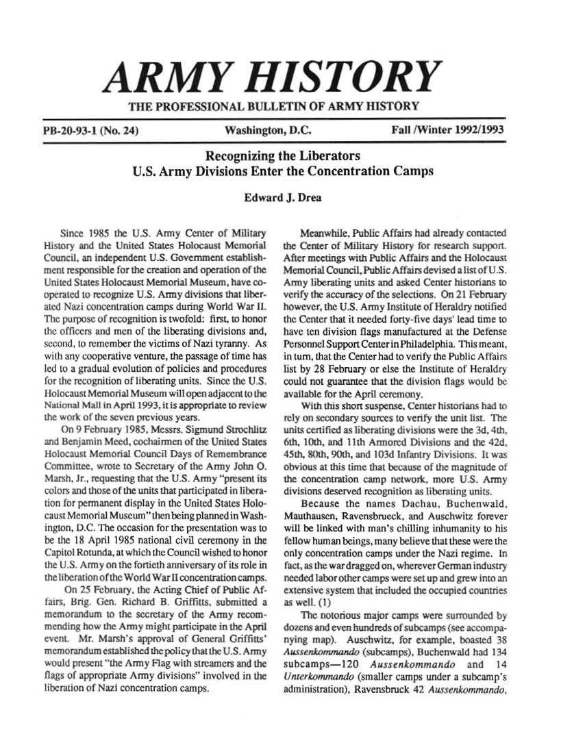handle is hein.milandgov/aryhsy0024 and id is 1 raw text is: 






            ARMY HISTORY
                 TUE   PROFESSIONAL BULLETIN OF ARMY HISTORY

PB-20-93-1  (No. 24)      Washington, DC.       Fall fWinter 1992M1993

                                  Recognizing the Liberators
                  U.S.  Army   Divisions   Enter  the Concentration Camps


Edward   Jr Drea


   Since  1985 the US. Army  Center of Military
History and the United States Holocaust Memorial
Counc,  an Independent U.S. Government estabsh -
mnm  re sponsi ble for tMe creation and operation of the
United States } lOlcaust Memorial Museum, have co-
operated to recognize U.S. Army divisions that Iber-
atd Nazi concetration camps dunng World War 11.
Ti  pur    of recogniion is twofold: first, to honor
lhc otfikcrs and men of the liberating divisions and,
second, io remember the victims of Nazi tyranny. As
with any cooperative venture, the passage of time has
led to a gradual evolution of policies and procedures
for  e re gnitton of liberating units: Since the U S.
olocaust Memorial Museum  will open adjacent to the
Naional Mal in ApIl 1993, it is appropriate to review
the work of the seven previous years,
    On 9 February 1985. Messrs. Sigmund StrnchcBz
and Ienjamin Meed, cochairmen of the United States
holocaust Memoril  Council Days of Remembrance
Comminee,  wrote to Secretary of the Army John 0.
Marsh, ir, requesting that the U S Army present its
colors and thoseof the units that panicipated in libera-
lion tor permanent display in the United States 1lolo-
caust Memorial Museumthenbeing planned inWash-
ington, D.C. The occasion for the prsentation was to
le the 18 April 1985 national civil ceremony in the
Capitol Rotunda, at which the Council wished to honor
the U S. Army on the fortierh anniversary of its rule in
the Iherationof the World War11concentratloncamps.
    On  25 February. the Acting Chief of Public At
,airs. k!g Gen. Richard B. Griffiuts, submitted a
memorandum   to the secretary of the Army recom.
mending how the Army might participate in the A pril
event. Mr. Marsh's approval of General GrifUAs'
memorandum  established the policy that the U.S. Army
would present the Army Flag with streamers and the
flags of appropnate Army divisions involved in the
libe ration of Nazi concentration camps.


    Meanwhile, Public Affairs had already comacted
the Ceier of Military History for research support
After meetings with Public Affairs and the lHolocaust
Memorial Council, Public Affars devised a isst of US.
Army  liberating units and asked Center historians to
verify the accuracy of the selections. On 21 February
however, the U.S. Arnmy Institute of iferaldry notified
the Center that ii needed forty-five days' lead ume to
have ten division flags manufactured at the Defense
Personnel Support Center in Philadelphia. This meant,
in tur, that the Center had to venfy the Public A ffairs
list by 28 February or else the Institute of Heraldry
could not guarantee that the division flags would be
available for the A pril ceremony.
    With this short suspense. Center historians had to
rely on secondary sources to venfy the unit list The
units cetifed as liberating divisions were the 3d, 4th,
6th, 10th, and 11ith Arored Divisions and the 42d,
45th. 80th, 90th, and 103d infantry Divisions. It was
obvious at this time that because of the magntude of
the concentration camp network, more U S. Army
divisions deserved recognition as liberating units,
    Because  the names  Dachau,   Buchenwald.
Mauthausen, Ravensbrneck, and Auschwitz forever
will be linked with man's chilling inhumanity to his
fellow human beings, many believe that these were the
only concentration camps under the Nazi regime. In
fact, as the wardragged on, wherever German industry
needed labor other camps were set up and grew into an
extensive system that included the occupied counties
as well, (1)
    The notorious major camps were surrounded by
dozens and even hundreds of subcamps (see accompa-
nying ma4p   Auschwitz, for example, boasted 38
Auseonmmanrdo   (subeamps). Buchenw ald had 134
subcamps-120      Aus senkommando     and   14
Unerkom  mando (smaller camps under a subcamp's
administration). Ravensbruck 42 Ausanerkomando,


