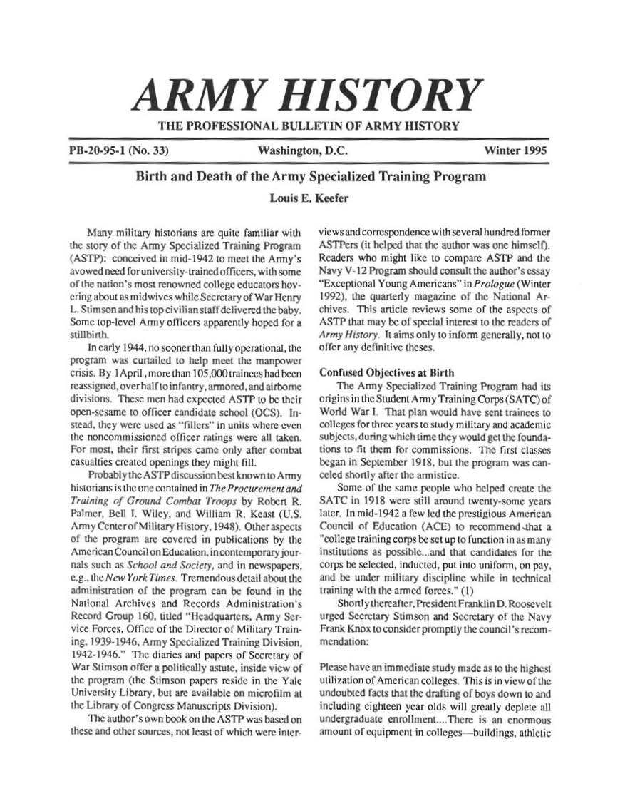 handle is hein.milandgov/aryhsy0033 and id is 1 raw text is: 







            ARMY HISTORY
                  ThE   PROFESSIONAL BULLETIN OF ARMY HISTORY

PB20-95- (No. 33)                     Washington,   D.C.                            Winter  1995

              Birth  and  Death   of the Army Specialized Training Program

                                         Louis E. Keefer


    Many  military historians are quite famiiar with
the story of the Army Specialzed Training Program
(ASTP):  conceived in mid- 1942 to meet the Army's
avowed need for university-trained officers, w i some
of the nation's most renowned college educators hov-
ering about as midwives while Secretary of War Henry
L Stim son and his top civilian staft deivered the baby.
Some  top-level Army oflicers apparently hoped for a
sillbioh,
    In early 1944, no soonert han fully operational, the
program  w3  curailed to help meet the manpower
cisis. By i April more than 105,000trainees had been
reassigned .overhalf tointantry, armored, and atrorme
disons These men had espected   ASTP  to be their
open-sesame to officer candidate school (OCS) in-
stead, thy   re used as fillers in units wh re cv i
the noncommissioned officer matings were all take n
For most, their first stripes came only after combat
casualtics created openings they might fill.
    Prvbably the ASTP discuss best known  tArmy
historians is the one contained in The Procurem etand
         fr f Ground Conurb Troops by Rohelr R.
Palmer, Bell 1. Wiey, and WIllidam R. Kca t (U .S,
Army  Cenctrof Miitary Hi tory, 1948) Othe a pects
of the program 're cosered in pubIcations by the
American Council onEducation. incontemporary jour-
      nal as ch   and iScer,  and m newipapers
e.g , 1he New York limes Tremendous detailahou the
administraion of the program can he found in the
National A rchives and Records  Administration's
Record Group  I60, utled 'Headquariers, A ynn Ser-
vice Forces, Of fice of the Director of Military Train-
ig. 1 39-1946, Army Speciahi ed Training Division,
1942-1946,  The diarnes and papers of Secretary of
War  Stimson of fer a poltically astute, inside view of
the progrrn (the Stimson papers reside in the Yale
Lniversity Library. but are available on microfilm at
the Library of Congress Manuscrpts Division)t
    The author's own book on the ASTP was based on
these and other sources, not least of which were inter


views and correspondencewith several hundred orncr
ASTPers  (it helped that the author was one himself
Readers who  might like to compare ASTP and the
Navy V  12 Program should consul the author's essay
Exceptional Young A mericans in Prologue (Winter
1992,  the qarterly magazine of the National Ar
chives. This article reviews some of the aspects of
ASTP  that may be of special interest to the readers of
Army  itry.  it aims only to inform generayll, not to
of fer any definitive theses.

ConFused  Objectives at 0irth
    The Army  Specialized Training Program had its
otigiris in the Student Army Training Cops (SATC) ot
World  War 1 That plan would have sent trainees to
collcges for three years to wtudy military and acadeei
ubject, durng which time they would get the founda-
tions to fit them for commissions, The first classes
began In September 1918. but the program was can.
cted shortly afler the armistice
    Some of tie same people who helped create the
SATC   iI 1918 were still around twenty-some years
later. In mid-1942 a few led the prestigious American
Council of Educat on (ACE)  to recommend 4hat a
college training corps he set up to function in as many
institutions as possible -ad that candidates for the
corps be selected, Inducted, put 1to uni form, on pay,
and be under military disciphne while in technical
traiintg with the armed forces. (I)
    Shortly thereafter, President Frankl n  R R;sevelt
urged Secretary StimsOn and Seretary of the Navy
Frank Knox t1 conrsider promptly the Councl ' recom -
mendation:

Please have an immediate study made as t the highesti
utilization of Amecntan colleges This is in view of the
undoubted facts that the drafting of boys down to and
including eighteen year olds will greatly deplete all
undergraduate enrollment , Tiere is n e nOrmOL
amount of equipment in colleges huilldtigs, athletic


