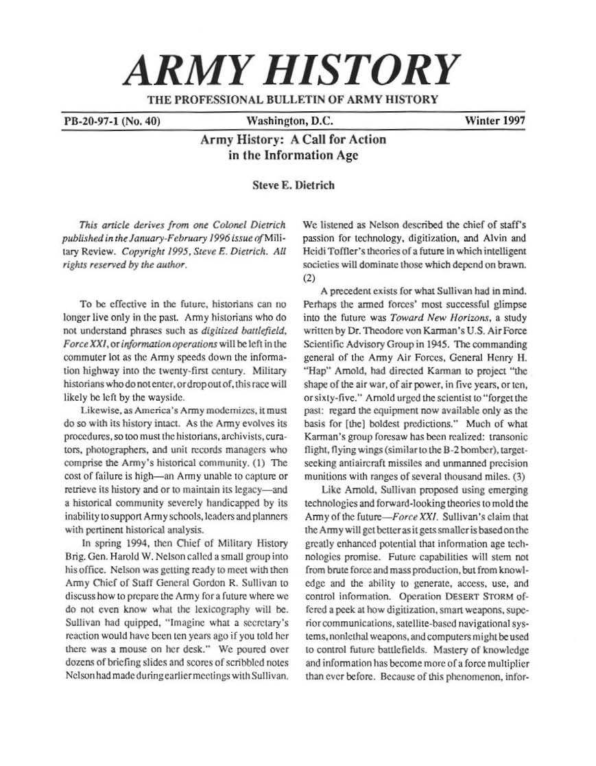 handle is hein.milandgov/aryhsy0040 and id is 1 raw text is: 





            ARMY HISTORY
                 THE   PROFESSIONAL BULLETIN OF ARMY HISTORY

PB-20-97-1  (No. 40)                  Washington,   D.C.                            Winter   1997
                             Army   History: A Call for Action
                                   in the Information Age


Steve E. D)ietrich


    This article derives fr.m one Colonel   ric r;h
publiishedin the JanuareFebruary 1996 issue of M ili-
iary Revew.  Copyright 1995. Steve E Drrich,. All
right reserved by the author.,


    To be effective in the future. historians can no
longer live only in the past Army historians who do
not understand phrases such as d iitized hI zefld,
Force XXl, or information o  atns wallhe l in the
commuter  lot as the Army speeds d wn the informa-
hion highway into the twenty-first century. Miltary
htorianswho  do not enwrt orirup out ofd3hisrfatx will
likely be left by the wayside
    I ikew eas Ameria3   Army  m nemi':, , mu.
do so w ith its history itact As the Army evoles its
procedures, so too must the historians, archivists, cura
tors, photographers, and unit r   mcords manag-rs whru
comprnse the A ry's hi toncal community. 1i The
cost of failure is high-an Army unable to capture or
retrieve its history and or to maintain ts legay-and
a historical community severely handicapped by its
inability tosupponi Army schoolsleaders and planners
with pertnent historical analysis.
    in spring 1994, then Chief ot Milary listory
 Hrig. (en. Harid W. Nelson called a small group into
 his of fice. Nelson was getting ready to meet with then
 Army  Chief of Staff Geneal Ciordon R. Sullivan to
 discuss how to prepare the Army for i future where we
 do not even know  what the lexicography w ilt be.
 Sullivan had quipped. 1magine what a secretary's
 reaction would have been ten years ago if you told her
 there was a mouse on her desk. We  po rd  over
 dozens of briefing slides an scorts of si blI d notes
 Nelsonhadmad   during arherme tin  withSulliv


We  hatened as Nelson described the chief of staff's
passion for technology, digitization, and Alvin and
Heidi Toftler's theories of a future in which inteligent
societies will dominate those which depend on brawn.
(2)
    A precedent exists for what Sullivan had in mind.
Perhaps the armed forces' most successful glimpse
into the future was Toward New llorizons, a study
writ ten by Dr. Theodore von Kanan's U S Air rorce
ScicnIlis Advisory Group in 1945. The commanding
general of the Army Air Forces, General Henry It_
Hap  Arnold. had directed Kanran to project the
sh ape of the air war, of air power, in rivc years, or ten,
or sixty-five. Arnold urged the scientist to forget the
past. regard the uipen  t nowa ailable try as the
basis for f the) boldest predictions. Much of what
Karmran's group foresaw has been realized: transonic
flight. fling w rgs (similar to the B 2bomber) target
seekM)  aniaic raft misi  and unmanned preision
muniltions with ranges of : veral thousand miles. i)
     kec Amnold, Su li an propo.e using emerging
technologies and forward-looking theories to mold the
Army  of the future--Force XX . Sulhvan's claim that
the Army will gct belter asrt gets smatlcris based on thc
greatly enhanced potential that informiation age tcch-
nolgies  promise. Fut ure capabhties will stem not
from brute force and mass product ion. but from knowl-
edge  and the aihdity to generate, access, use, and
conmrol inlbrma;ion. Operation DESERT STOR M of-
fetred a peek at hw digitizati. smart weapons, supe-
riotr communications. satellite-based navigatonalsys-
temsnonlethai weapons, and computers mit be used
to control future battlefields. Mastery of knowledge
and information has become morc of a force multiplier
than ever before. Because of this phenomenon. infor-


