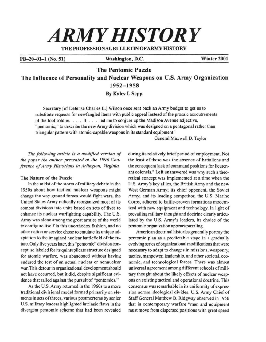 handle is hein.milandgov/aryhsy0051 and id is 1 raw text is: 






             ARMY HISTORY
                   THE   PROFESSIONAL BULLETIN OF ARMY HISTORY

PB-20-01-1   (No. 51)                   Washington,  D.C.                           Winter  2001

                                    The  Pentomic Puzzle
 The  Influence   of Personality and Nuclear Weapons on U.S. Army Organization
                                          1952-1958
                                        By Kalev  I. Sepp


           Secretary [of Defense Charles E.] Wilson once sent back an Army budget to get us to
       substitute requests for newfangled items with public appeal instead of the prosaic accoutrements
       of the foot soldier. . It .   led me to conjure up the Madison Avenue adjective,
       pentomic, to describe the new Army division which was designed on a pentagonal rather than
       triangular pattern with atomic-capable weapons in its standard equipment.'
                                                               General Maxwell h). Taylor


    The following article is a modified version of
the paper the author presented at the 1996 Con-
ference of Army Historians in Arlington, Virginia.

The  Nature of the Puzzle
    In the midst of the storm of military debate in the
 1950s about how  tactical nuclear weapons might
 change the way ground forces would fight wars, the
 United States Army radically reorganized most of its
 combat divisions into units based on sets of fives to
 enhance its nuclear warfighting capability. The U.S.
 Army was alone among the great armies of the world
 to configure itself in this unorthodox fashion, and no
 other nation or service chose to emulate its unique ad-
 aptation to the imagined nuclear battlefield of the fu-
 ture. Only five years later, this pentomic division con-
 cept, so labeled for its quintuplicate structure designed
 for atomic warfare, was abandoned without having
 endured the test of an actual nuclear or nonnuclear
 war. This detour in organizational development should
 not have occurred, but it did, despite significant evi-
 dence that railed against the pursuit ofpentomics.
    As the U.S. Army returned in the 1960s to a more
 traditional divisional model formed primarily on ele-
 ments in sets of threes, various postmortems by senior
 U.S. military leaders highlighted intrinsic flaws in the
 divergent pentomic scheme that had been revealed


during its relatively brief period of employment. Not
the least of these was the absence of battalions and
the consequent lack of command positions for lieuten-
ant colonels.' Left unanswered was why such a theo-
retical concept was implemented at a time when the
U.S. Army's key allies, the British Army and the new
West German  Army;  its chief opponent, the Soviet
Army;  and its leading competitor, the U.S. Marine
Corps, adhered to battle-proven formations modern-
ized with new equipment and technology. In light of
prevailing military thought and doctrine clearly articu-
lated by the U.S. Army's leaders, its choice of the
pentomic organization appears puzzling.
    American doctrinal histories generally portray the
pentomic plan as a predictable stage in a gradually
evolving series of organizational modifications that were
necessary to adapt to changes in missions, weaponry,
tactics, manpower, leadership, and other societal, eco-
nomic, and technological forces. There was almost
universal agreement among different schools of mili-
tary thought about the likely effects of nuclear weap-
ons on existing tactical and operational doctrine. This
consensus was remarkable in its uniformity of expres-
sion across ideological divides. U.S. Army Chief of
Staff General Matthew B. Ridgway observed in 1956
that in contemporary warfare men and equipment
must move from dispersed positions with great speed


