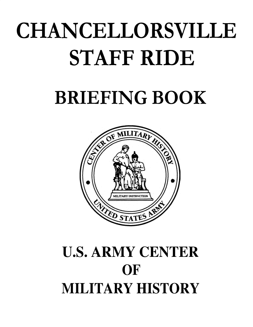 handle is hein.milandgov/chncllsr0001 and id is 1 raw text is: 
CHANCELLORSVILLE

     STAFF RIDE

     BRIEFING BOOK






         b STA1TiE  ;


    U.S. ARMY CENTER
          OF
    MILITARY HISTORY


