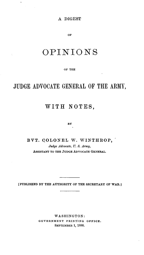 handle is hein.milandgov/dopnadam0001 and id is 1 raw text is: A DIGEST

OF
OPINIONS
OF THE
JUDGE ADVOCATE GENERAL OF THE ARMY,

WITH NOTES,
BY
BVT. COLONEL W. WINTHROP,
Judge Advocate, U. S. Army,
ASSISTANT TO THE JUDGE ADVOCATE GENERAL.

[PUBLISHED BY THE AUTHORITY OF THE SECRETARY OF WAR.]
WASHINGTON:
GOVERNMENT PRINTING OFFICE.
SEPTEMBER 1, 1880.


