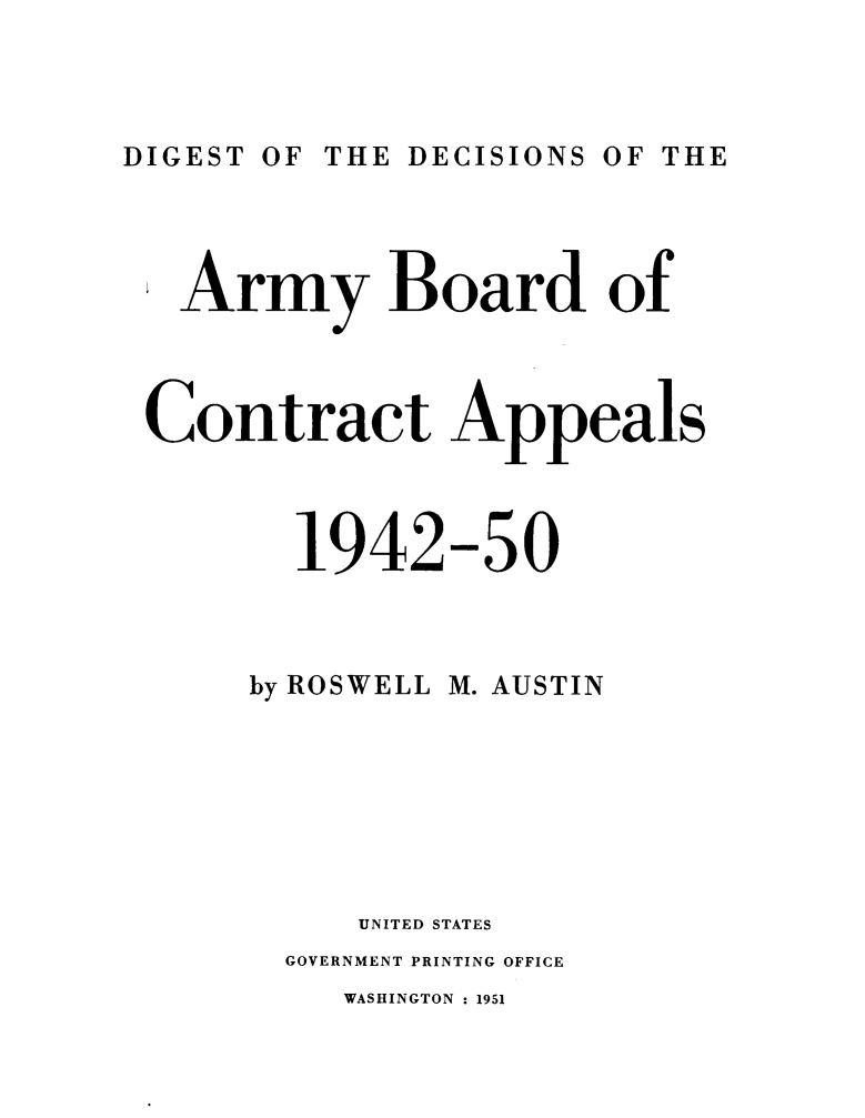 handle is hein.milandgov/dtotedsote0001 and id is 1 raw text is: DIGEST OF THE DECISIONS OF THE

Army Board of
Contract Appeals
1942-50
by ROSWELL M. AUSTIN
UNITED STATES
GOVERNMENT PRINTING OFFICE
WASHINGTON : 1951


