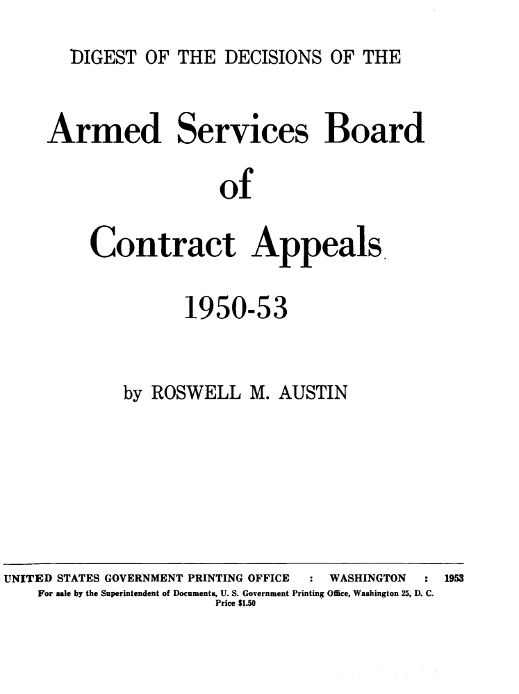 handle is hein.milandgov/dtotedsote0002 and id is 1 raw text is: DIGEST OF THE DECISIONS OF THE

Armed Services Board
of
Contract Appeals.

1950-53
by ROSWELL M. AUSTIN

UNITED STATES GOVERNMENT PRINTING OFFICE                                  WASHINGTON            : 1953
For sale by the Superintendent of Documents, U. S. Government Printing Office, Washington 25, D. C.
Price $1.50


