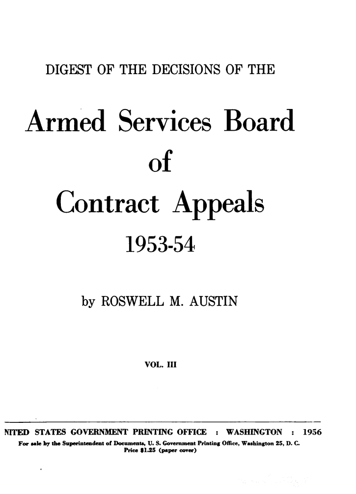 handle is hein.milandgov/dtotedsote0003 and id is 1 raw text is: DIGEST OF THE DECISIONS OF THE

Armed Services Board
of
Contract Appeals

1953-54

by ROSWELL M.

AUSTIN

VOL. III

NITED STATES GOVERNMENT PRINTING OFFICE

: WASHINGTON

: 1956

For sale by the Superintendent of Documents, U. S. Government Printing Office, Washington 25, D. C.
Price $1.25 (paper cover)


