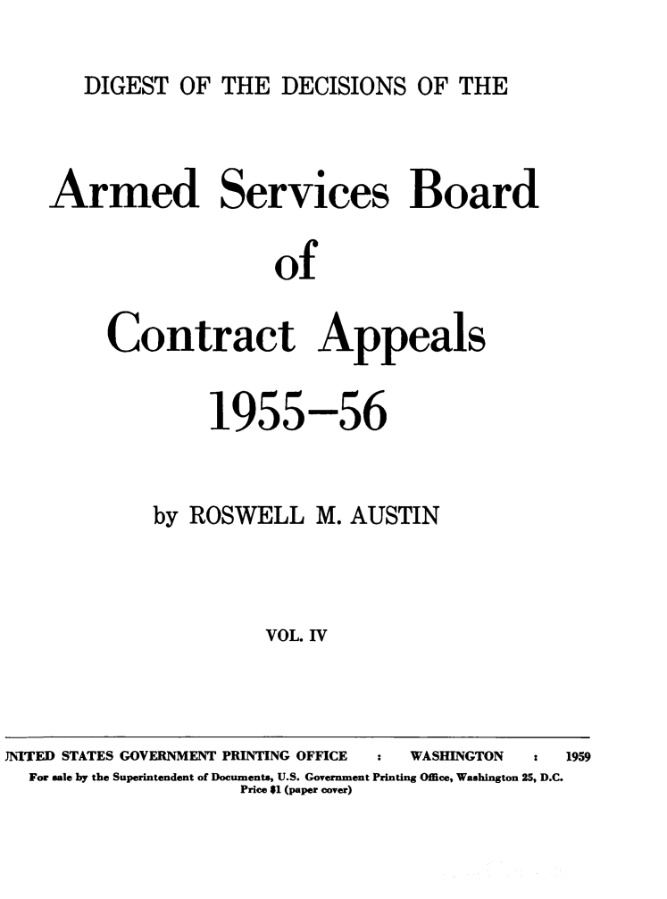 handle is hein.milandgov/dtotedsote0004 and id is 1 raw text is: DIGEST OF THE DECISIONS OF THE

Armed Services Board
of
Contract Appeals

1955-56
by ROSWELL M. AUSTIN
VOL. IV

JNITED STATES GOVERNMENT PRINTING OFFICE                            WASHINGTON           :    1959
For sale by the Superintendent of Documents, U.S. Government Printing Office, Washington 25, D.C.
Price $1 (paper cover)


