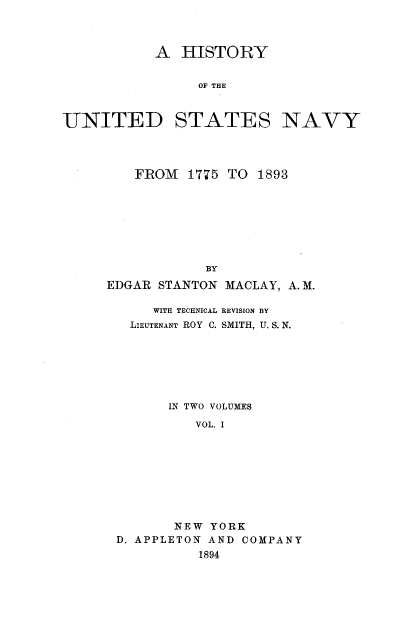 handle is hein.milandgov/hyoteudst0001 and id is 1 raw text is: A HISTORY
OF THE
UNITED STATES NAVY

FROM 1775 TO 1893

BY
EDGAR STANTON

MACLAY, A. M.

WITH TECHNICAL REVISION BY
LIEUTENANT ROY C. SMITH, U. S. N.
IN TWO VOLUMES
VOL. I
NEW YORK
D. APPLETON AND COMPANY
1894


