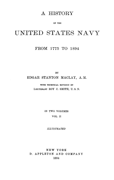 handle is hein.milandgov/hyoteudst0002 and id is 1 raw text is: A HISTORY
OF THE
UNITED STATES NAVY

FROM 1775 TO 1894
BY
EDGAR STANTON MACLAY, A. M.
WITH TECHNICAL REVISION BY
LIEUTENANT ROY C. SMITH, U. S. N.
IN TWO VOLUMES
VOL. II
ILL USTRATED
NEW YORK
D. APPLETON AND COMPANY
1894


