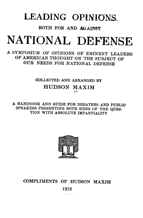 handle is hein.milandgov/ldopinm0001 and id is 1 raw text is: LEADING OPINIONS-
BOTH FOR AND AGAINST
NATIONAL DEFENSE
A SYMPOSIUM OF OPINIONS OF EMINENT LEADERS
OF AMERICAN THOUGHT ON THE SUBJECT OF
OUR NEEDS FOR NATIONAL DEFENSE
COLLECTED AND ARRANGED BY
HUDSON MAXIM
A HANDBOOK AND GUIDE FOR DEBATERS AND PUBLIC
SPEAKERS PRESENTING BOTH SIDES OF THE QUES-
TION WITH ABSOLUTE IMPARTIALITY
COMPLIMENTS OF HUDSON MAXIM
1916


