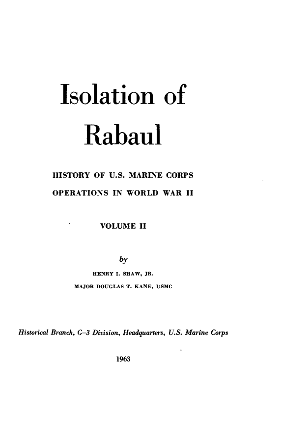 handle is hein.milandgov/mcoww0002 and id is 1 raw text is: Isolation of
Rabaul
HISTORY OF U.S. MARINE CORPS
OPERATIONS IN WORLD WAR II
VOLUME II
by
HENRY I. SHAW, JR.
MAJOR DOUGLAS T. KANE, USMC
Historical Branch, G-3 Division, Headquarters, U.S. Marine Corps

1963


