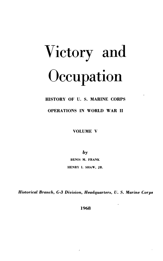 handle is hein.milandgov/mcoww0005 and id is 1 raw text is: Victory and
Occupation
HISTORY OF U. S. MARINE CORPS
OPERATIONS IN WORLD WAR II
VOLUME V
by
BENIS M. FRANK
HENRY I. SHAW, JR.
Historical Branch, G-3 Division, Headquarters, U. S. Marine Corps

1968


