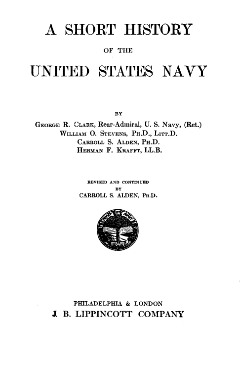 handle is hein.milandgov/sthyote0001 and id is 1 raw text is: 



   A   SHORT HISTORY

               OF THE


UNITED STATES NAVY




                 BY
 GEORGE R. CLARK, Rear-Admiral, U. S. Navy, (Ret.)
      WILLIAM O. STEVENS, PH.D., LITT.D.
         CARROLL S. ALDEN, PH.D.
         HERMAN F. KRAFFT, LL.B.



           REVISED AND CONTINUED
                 BY
          CARROLL S. ALDEN, Pn.D.















          PHILADELPHIA & LONDON
    J. B. LIPPINCOTT  COMPANY


