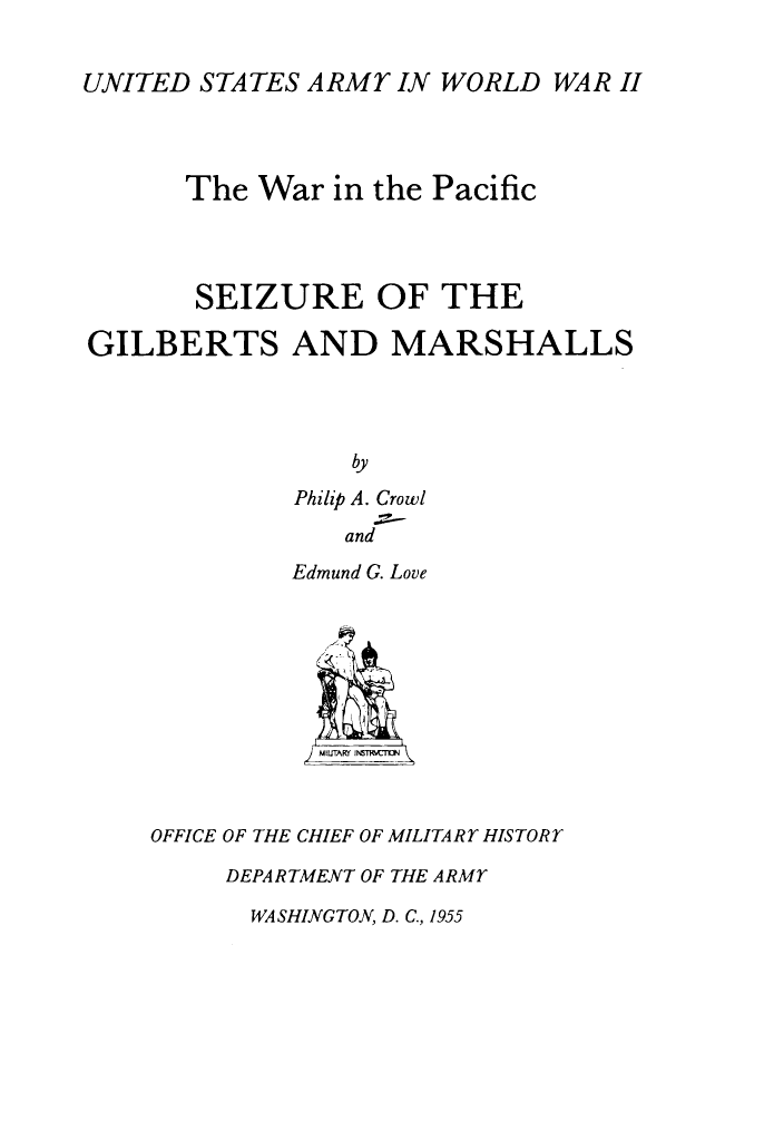 handle is hein.milandgov/szeotegsad0001 and id is 1 raw text is: UNITED STATES ARMY IN WORLD WAR II
The War in the Pacific
SEIZURE OF THE
GILBERTS AND MARSHALLS
by
Philip A. Crowl
and

Edmund G. Love
OFFICE OF THE CHIEF OF MILITARY HISTORY
DEPARTMENT OF THE ARMY

WASHINGTON, D. C., 1955


