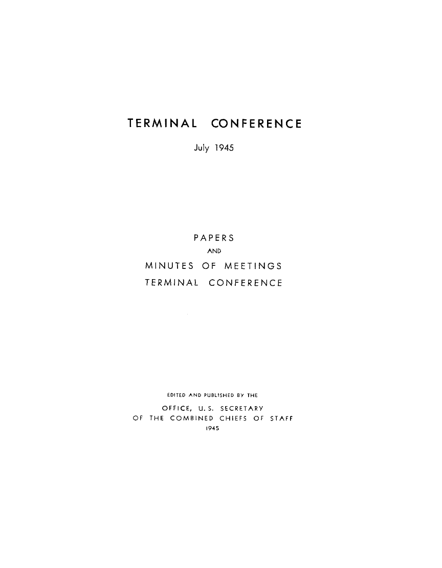 handle is hein.milandgov/tlceejy0001 and id is 1 raw text is: TERMINAL

CONFERENCE

July 1945
PAPERS
AND
MINUTES OF MEETINGS

TERMINAL

CONFERENCE

EDITED AND PUBLISHED BY THE
OFFICE, U. S. SECRETARY
OF THE COMBINED CHIEFS OF STAFF
1945


