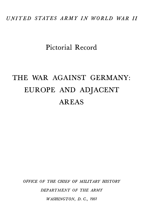 handle is hein.milandgov/wragtgmy0001 and id is 1 raw text is: UNITED STATES ARMY IN WORLD

Pictorial Record
THE WAR AGAINST GERMANY:
EUROPE AND ADJACENT
AREAS
OFFICE OF THE CHIEF OF MILITARY HISTORY
DEPARTMENT OF THE ARMY

WASHINGTON, D. C., 1951

WAR II


