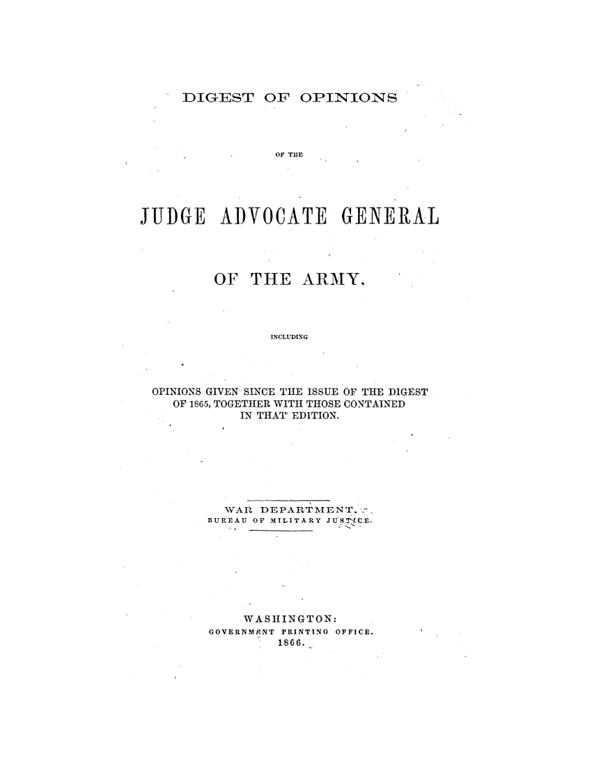handle is hein.milegres/dgtoonsot0001 and id is 1 raw text is: DIGEST OF OPINIONS
OF THE
JUDGE ADVOCATE GENERAL

OF THE ARMY,
INCLUDING
OPINIONS GIVEN, SINCE THE ISSUE OF THE DIGEST
OF 1865, TOGETHER WITH THOSE CONTAINED
IN THAT EDITION.

WAR DEPARTMENT.
BUREAU OF MILITARY JUSTICE.
WASHINGTON:
GOVERNMENT PRINTING OFFICE.
1866.


