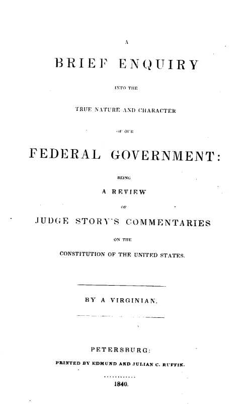 handle is hein.milegres/enquitn0001 and id is 1 raw text is: A

BRIEF ENQUIRY
INTO THE
TRUE NA.TURE AND CHARACTER
ir R

FEDERAL GOVERNMENT:
BEING
A R VIEW
JUDGE STORYS COMMENTARIES
ON THE
CONSTITUTION OF THE UNITED STATES.

BY A VIRGINIAN.
PETERSBURG:
PRINTED BY EDMUND AND JUL[AN C. RUFFIN.

1840.


