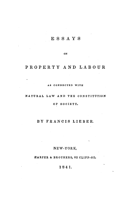 handle is hein.milegres/esyopyad0001 and id is 1 raw text is: ESSAYS

ON
PROPERTY AND LABOUR
AS CONNECTED WITH
NATURAL LAW AND THE CONSTITUTION
OF SOCIETY.
BY FRANCIS LIEBER.
NEW-YORK,
HARPER & BROTHERS, 82 CLIFF-ST.
1841.


