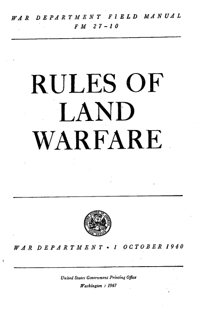 handle is hein.milegres/rulandw0001 and id is 1 raw text is: WAR DEPARTMENT FIELD MANUAL
FM 27-10
RULES OF
LAND
WARFARE
WAR DEPAR TMENT 1 OCTOBER 1940
United States Government Printing Oflce
Washington : 1947


