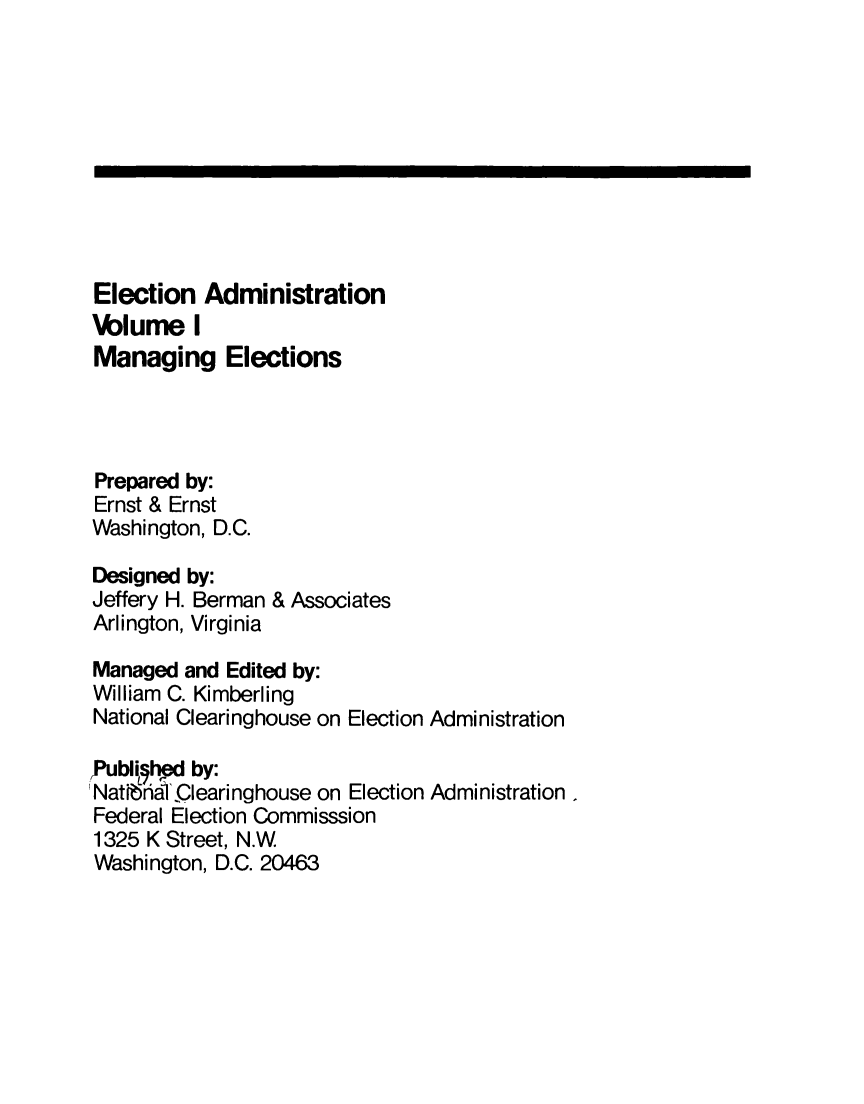 handle is hein.miscreports/elecad0001 and id is 1 raw text is: 










Election   Administration
\blume I
Managing Elections




Prepared by:
Ernst & Ernst
Washington, D.C.

Designed by:
Jeffery H. Berman & Associates
Arlington, Virginia

Managed  and Edited by:
William C. Kimberling
National Clearinghouse on Election Administration

Publighpd by:
NatIbraf Qlearinghouse on Election Administration
Federal Election Commisssion
1325 K Street, N.W
Washington, D.C. 20463


