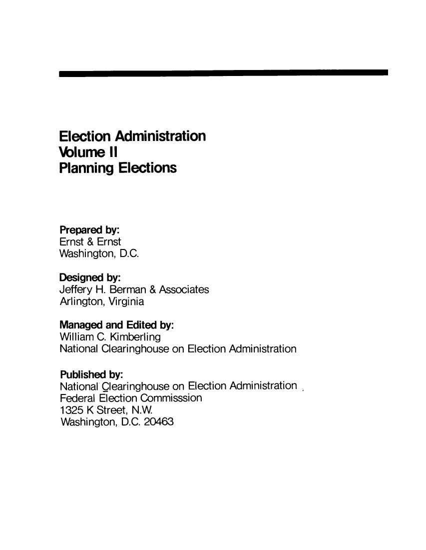 handle is hein.miscreports/elecad0002 and id is 1 raw text is: 









Election   Administration
lwblume   II
Planning   Elections




Prepared by:
Ernst & Ernst
Washington, D.C.

Designed by:
Jeffery H. Berman & Associates
Arlington, Virginia

Managed  and Edited by:
William C. Kimberling
National Clearinghouse on Election Administration

Published by:
National  learinghouse on Election Administration
Federal Election Commisssion
1325 K Street, N.W
Washington, D.C. 20463


