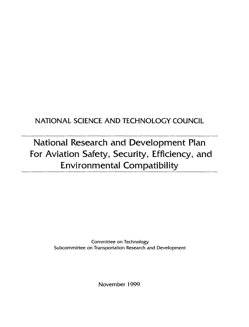handle is hein.miscreports/nrdavissef0001 and id is 1 raw text is: 













NATIONAL SCIENCE AND TECHNOLOGY COUNCIL


National Research and Development Plan
For Aviation Safety, Security, Efficiency, and
        Environmental Compatibility


          Committee on Technology
Subcommittee on Transportation Research and Development


November 1999


