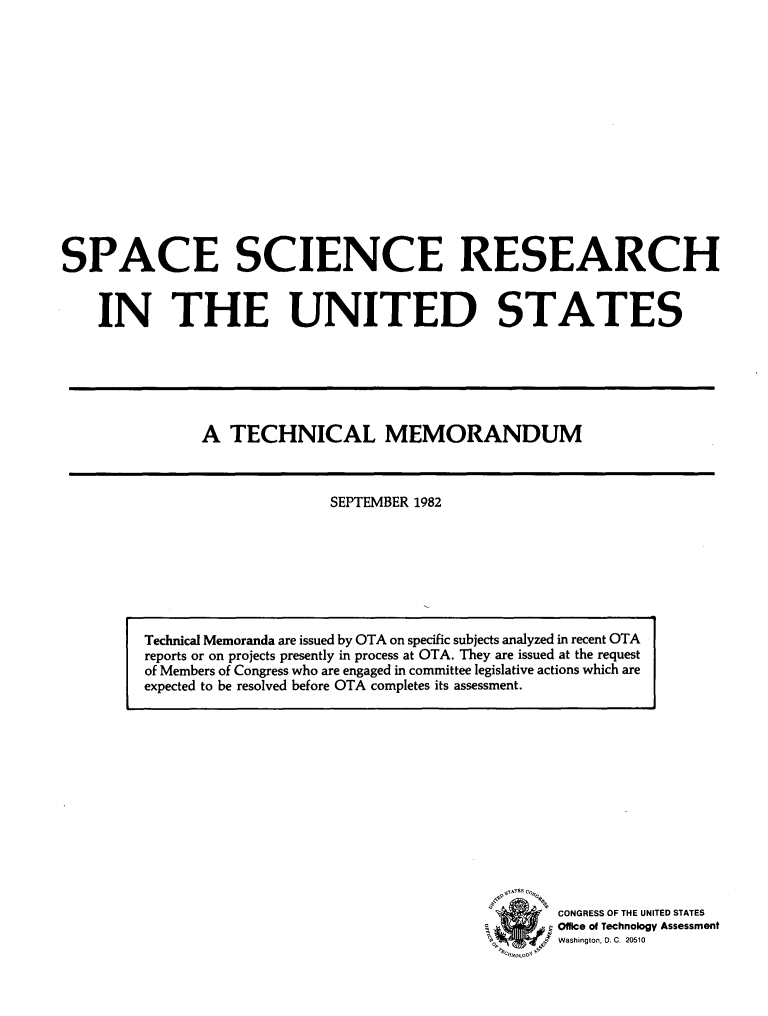handle is hein.miscreports/spscireun0001 and id is 1 raw text is: 














SPACE SCIENCE RESEARCH


    IN THE UNITED STATES


A TECHNICAL MEMORANDUM


SEPTEMBER 1982


CONGRESS OF THE UNITED STATES
Offlce of Technology Assessment
Washington, D. C, 20510


Technical Memoranda are issued by OTA on specific subjects analyzed in recent OTA
reports or on projects presently in process at OTA. They are issued at the request
of Members of Congress who are engaged in committee legislative actions which are
expected to be resolved before OTA completes its assessment.


