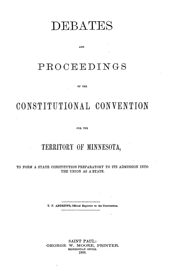 handle is hein.mncowconst/debpro0001 and id is 1 raw text is: DEBATES
AND
PIROCEEDINGS
OF THE

CONSTITUTIONAL CONVENTION
FOR THE
TERRITORY OF MINNESOTA,
TO FORM A STATE CONSTITUTION PREPARATORY TO ITS ADMISSION INTO
THE UNION AS A STATE.
T. P. ANDREWS, Official Reporter to the Convention.
SAINT PAUL:
GEORGE W. MOORE, PRINTER.
MINNESOTIAN OFFICE.
1858.


