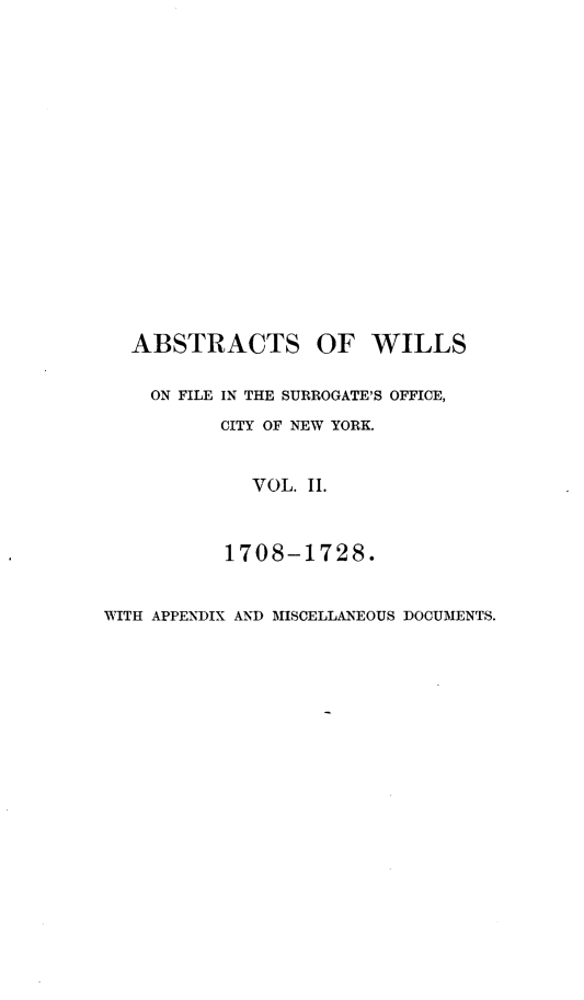 handle is hein.newyork/abswillss0002 and id is 1 raw text is: 



















  ABSTRACTS OF WILLS


    ON FILE IN THE SURROGATE'S OFFICE,

          CITY OF NEW YORK.



             VOL. II.



           1708-1728.


WITH APPENDIX AND MISCELLANEOUS DOCUMENTS.


