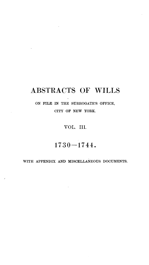 handle is hein.newyork/abswillss0003 and id is 1 raw text is: 



















   ABSTRACTS OF WILLS

   ON  FILE IN THE SURROGATE'S OFFICE,

          CITY OF NEW YORK.



             VOL. III.



          1730-1744.


WITH APPENDIX AND MISCELLANEOUS DOCUMENTS.


