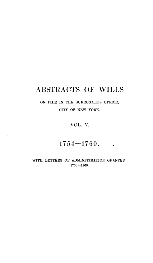 handle is hein.newyork/abswillss0005 and id is 1 raw text is: 






















ABSTRACTS OF WILLS


   ON FILE IN THE SURROGATE'S OFFICE,

         CITY OF NEW YORK.



             VOL. V.




         1754-1760.



WITH LETTERS OF ADMINISTRATION GRANTED
             1753-1760.


