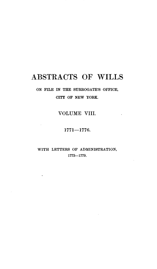 handle is hein.newyork/abswillss0008 and id is 1 raw text is: 

















ABSTRACTS OF WILLS


  ON FILE IN THE SURROGATE'S OFFICE,

        CITY OF NEW YORK.



        VOLUME VIII.



           1771-1776.




  WITH LETTERS OF ADMINISTRATION,
            1773-1779.


