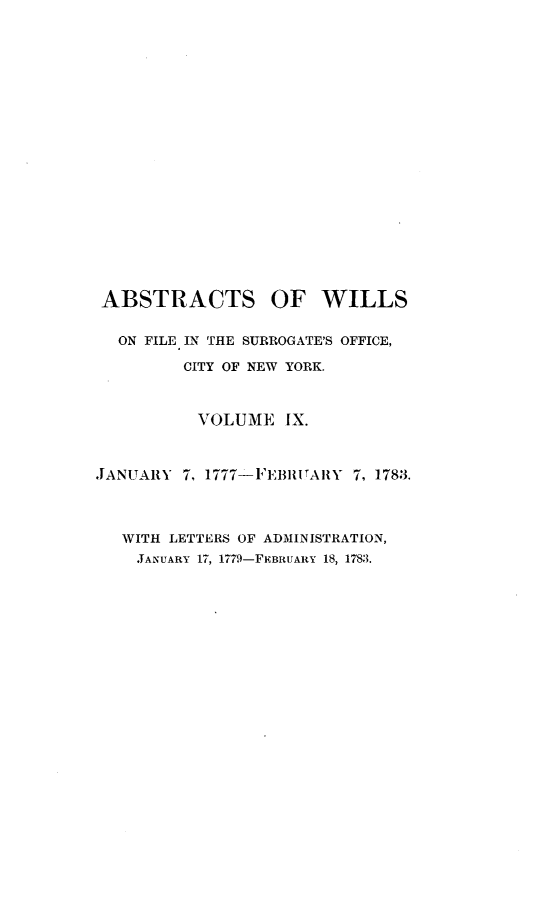 handle is hein.newyork/abswillss0009 and id is 1 raw text is: 





















ABSTRACTS OF WILLS


  ON FILE IN THE SURROGATE'S OFFICE,

         CITY OF NEW YORK.



         VOLUME IX.



JANUARY  7, 1777-FEBUIARY 7, 1783.




   WITH LETTERS OF ADMINISTRATION,
   JANUARY 17, 1779-FEBRUARY 18, 1783.


