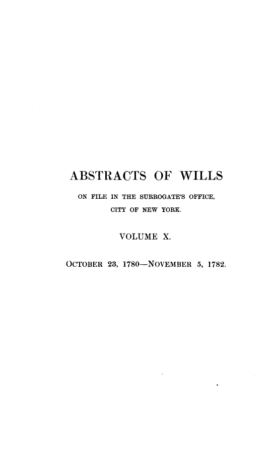 handle is hein.newyork/abswillss0010 and id is 1 raw text is: 


















ABSTRACTS OF WILLS

  ON FILE IN THE SURROGATE'S OFFICE,
        CITY OF NEW YORK.


          VOLUME  X.


OCTOBER 23, 1780-NOVEMBER 5, 1782.


