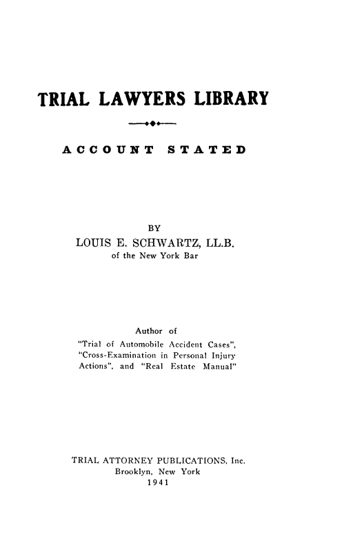 handle is hein.newyork/acctstted0001 and id is 1 raw text is: TRIAL LAWYERS LIBRARY

ACCOUNT

STATED

BY
LOUIS E. SCHWARTZ, LL.B.
of the New York Bar
Author of
Trial of Automobile Accident Cases,
Cross-Examination in Personal Injury
Actions, and Real Estate Manual
TRIAL ATTORNEY PUBLICATIONS, Inc.
Brooklyn, New York
1941


