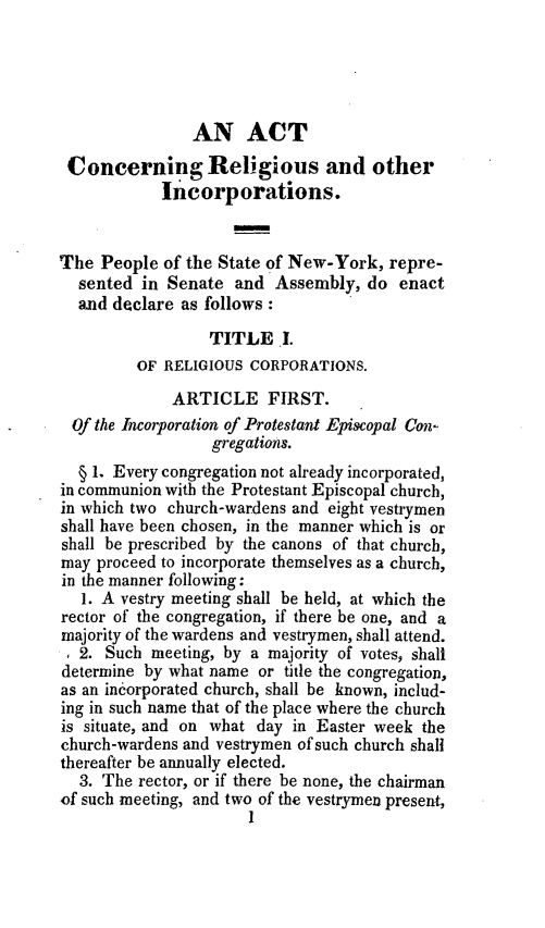 handle is hein.newyork/acrelcorp0001 and id is 1 raw text is: 




                AN ACT
 Concerning Religious and other
            Incorporations.


The People of the State of New-York, repre-
  sented in Senate and Assembly, do enact
  and declare as follows:
                  TITLE I.
         OF RELIGIOUS CORPORATIONS.
             ARTICLE FIRST.
 Of the Incorporation of Protestant Episcopal Con-
                  gregations.
  § 1. Every congregation not already incorporated,
in communion with the Protestant Episcopal church,
in which two church-wardens and eight vestrymen
shall have been chosen, in the manner which is or
shall be prescribed by the canons of that church,
may proceed to incorporate themselves as a church,
in the manner following:
   1. A vestry meeting shall be held, at which the
rector of the congregation, if there be one, and a
majority of the wardens and vestrymen, shall attend.
1 2. Such meeting, by a majority of votes, shall
determine by what name or title the congregation,
as an incorporated church, shall be known, includ-
ing in such name that of the place where the church
is situate, and on what day in Easter week the
church-wardens and vestrymen of such church shall
thereafter be annually elected.
  3. The rector, or if there be none, the chairman
of such meeting, and two of the vestrymen present,
                      1


