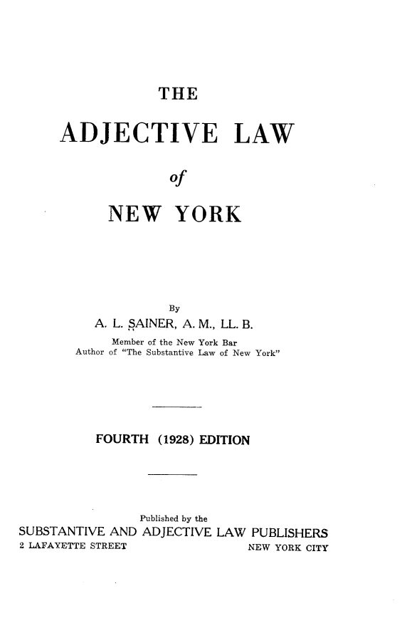 handle is hein.newyork/adjlawny0001 and id is 1 raw text is: THE
ADJECTIVE LAW
of
NEW YORK

By
A. L. SAINER, A. M., LL. B.
Member of the New York Bar
Author of The Substantive Law of New York
FOURTH (1928) EDITION
Published by the
SUBSTANTIVE AND ADJECTIVE LAW PUBLISHERS
2 LAFAYETTE STREET                  NEW YORK CITY


