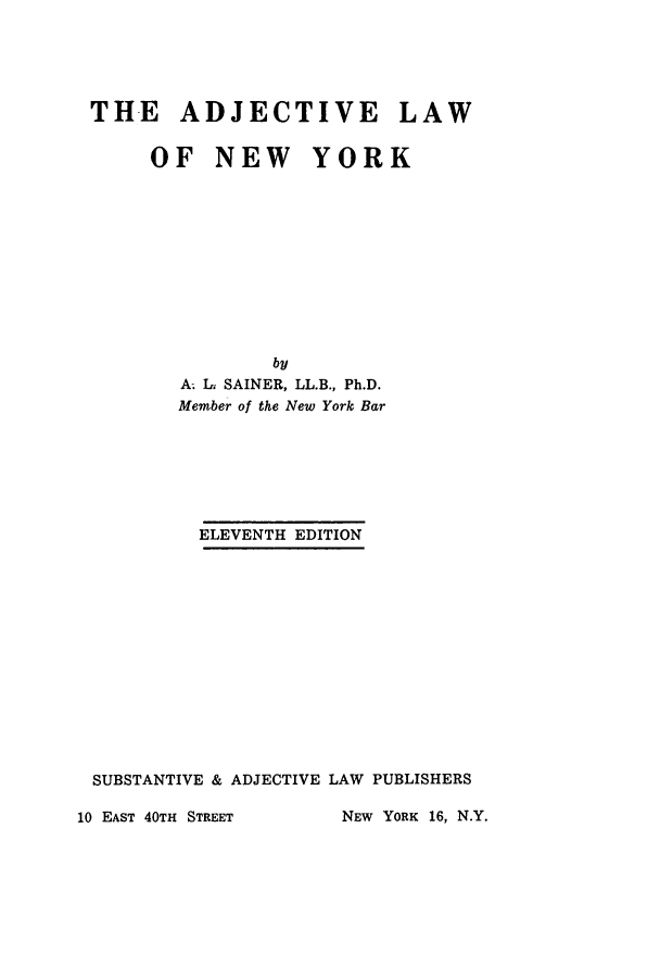 handle is hein.newyork/adwonye0001 and id is 1 raw text is: ï»¿THE ADJECTIVE LAW
OF NEW YORK
by
A; In SAINER, LL.B., Ph.D.
Member of the New York Bar
ELEVENTH EDITION
SUBSTANTIVE & ADJECTIVE LAW PUBLISHERS
10 EAST 40TH STREET      NEW YORK 16, N.Y.


